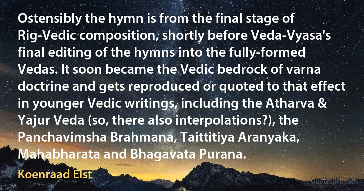 Ostensibly the hymn is from the final stage of Rig-Vedic composition, shortly before Veda-Vyasa's final editing of the hymns into the fully-formed Vedas. It soon became the Vedic bedrock of varna doctrine and gets reproduced or quoted to that effect in younger Vedic writings, including the Atharva & Yajur Veda (so, there also interpolations?), the Panchavimsha Brahmana, Taittitiya Aranyaka, Mahabharata and Bhagavata Purana. (Koenraad Elst)