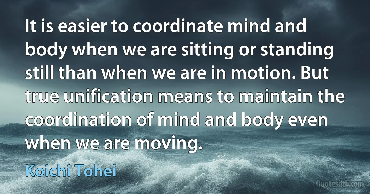 It is easier to coordinate mind and body when we are sitting or standing still than when we are in motion. But true unification means to maintain the coordination of mind and body even when we are moving. (Koichi Tohei)