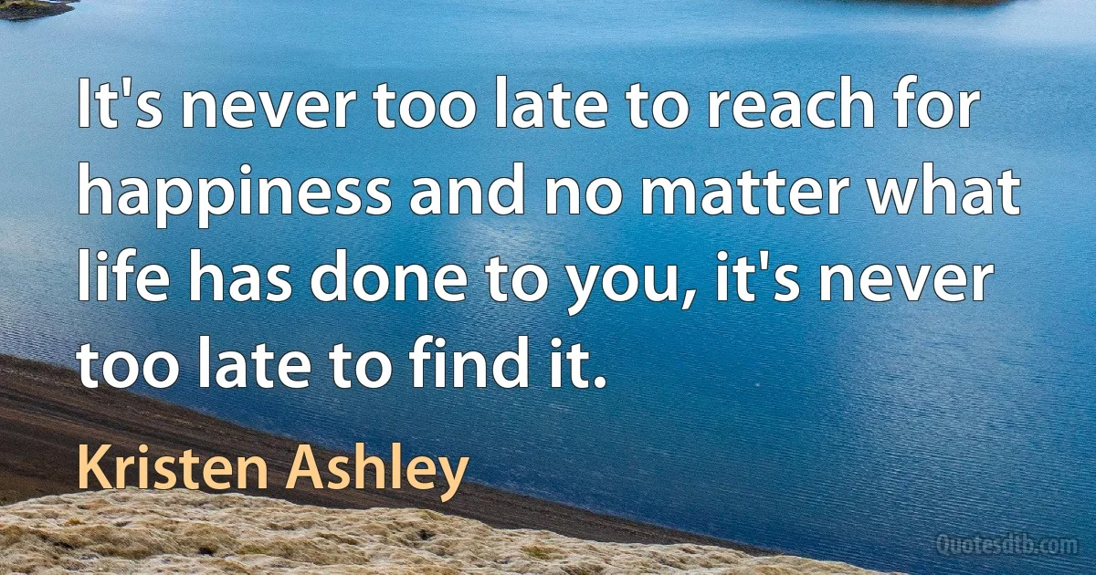 It's never too late to reach for happiness and no matter what life has done to you, it's never too late to find it. (Kristen Ashley)