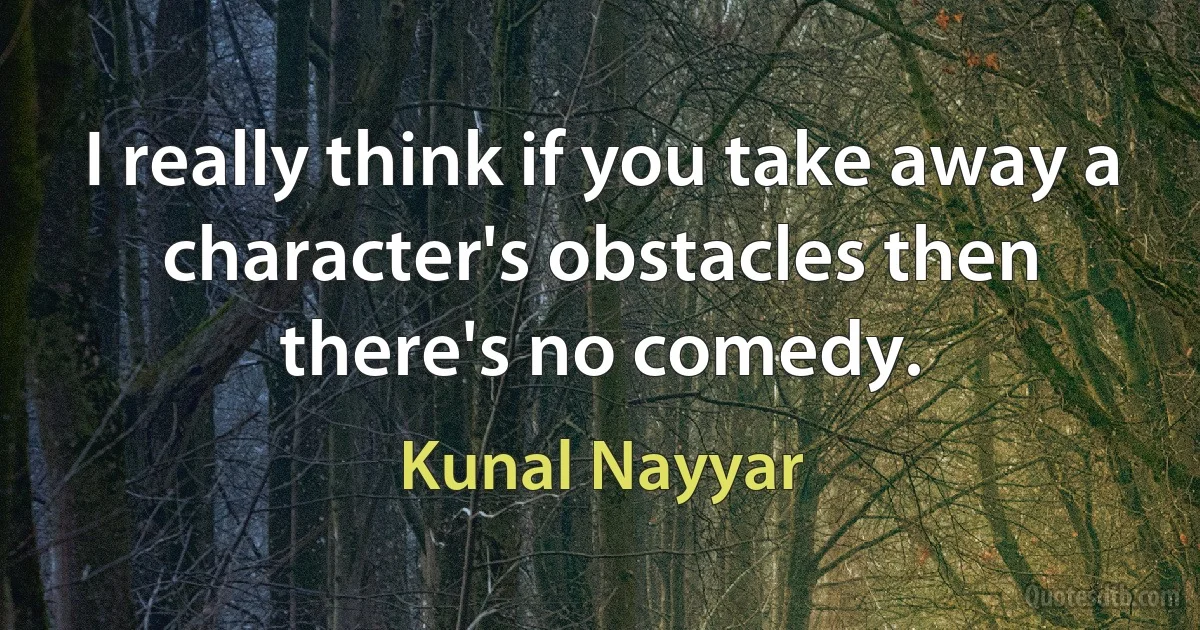 I really think if you take away a character's obstacles then there's no comedy. (Kunal Nayyar)