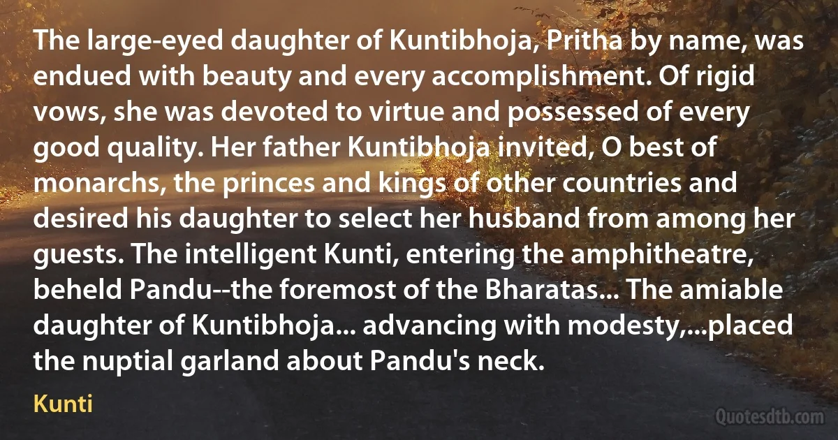 The large-eyed daughter of Kuntibhoja, Pritha by name, was endued with beauty and every accomplishment. Of rigid vows, she was devoted to virtue and possessed of every good quality. Her father Kuntibhoja invited, O best of monarchs, the princes and kings of other countries and desired his daughter to select her husband from among her guests. The intelligent Kunti, entering the amphitheatre, beheld Pandu--the foremost of the Bharatas... The amiable daughter of Kuntibhoja... advancing with modesty,...placed the nuptial garland about Pandu's neck. (Kunti)