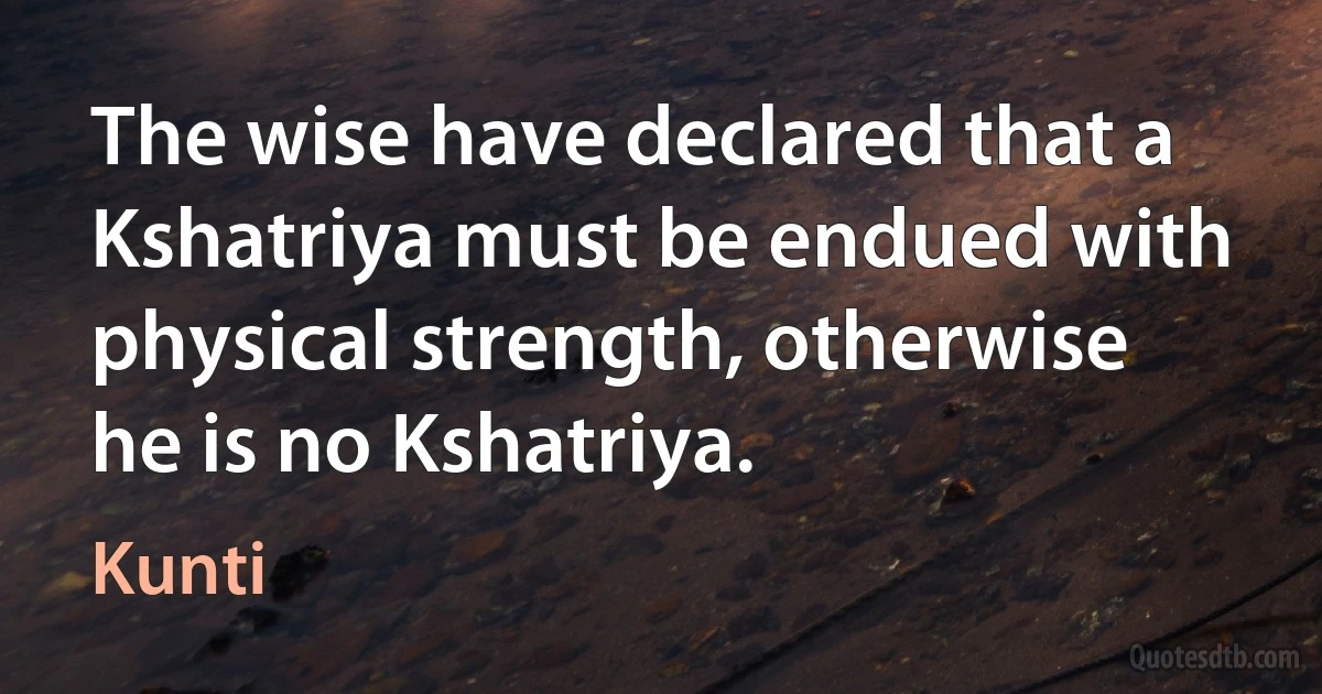 The wise have declared that a Kshatriya must be endued with physical strength, otherwise he is no Kshatriya. (Kunti)