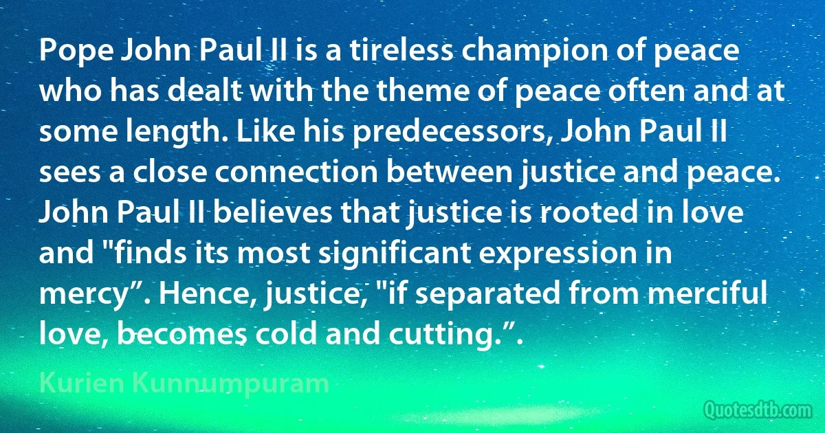 Pope John Paul II is a tireless champion of peace who has dealt with the theme of peace often and at some length. Like his predecessors, John Paul II sees a close connection between justice and peace. John Paul II believes that justice is rooted in love and "finds its most significant expression in mercy”. Hence, justice, "if separated from merciful love, becomes cold and cutting.”. (Kurien Kunnumpuram)