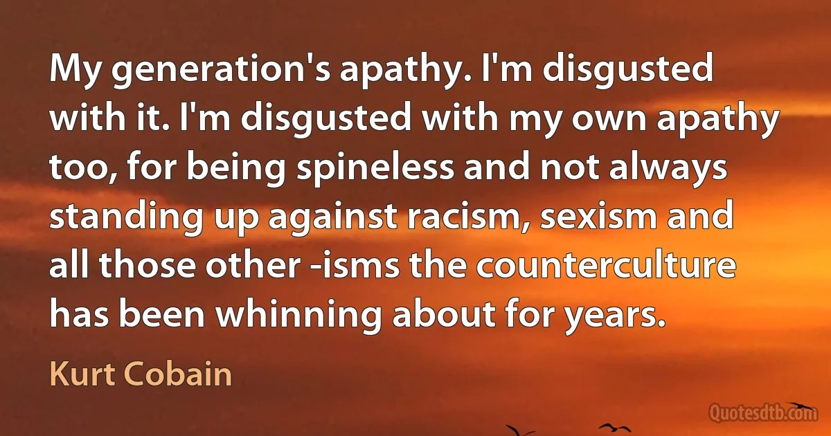 My generation's apathy. I'm disgusted with it. I'm disgusted with my own apathy too, for being spineless and not always standing up against racism, sexism and all those other -isms the counterculture has been whinning about for years. (Kurt Cobain)