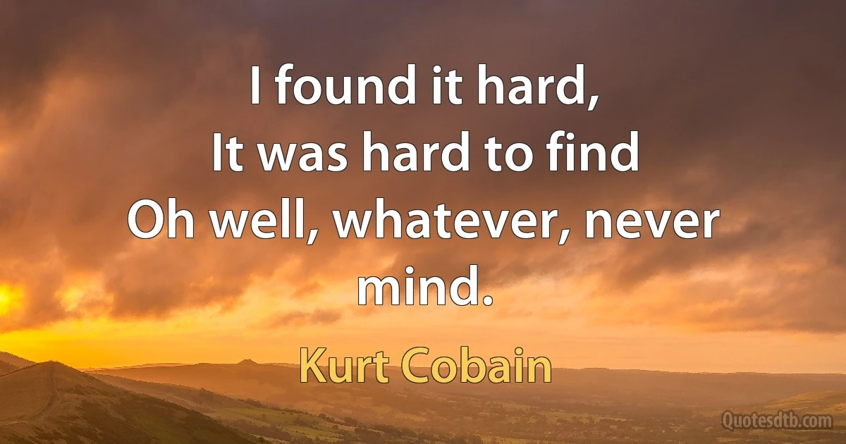 I found it hard,
It was hard to find
Oh well, whatever, never mind. (Kurt Cobain)