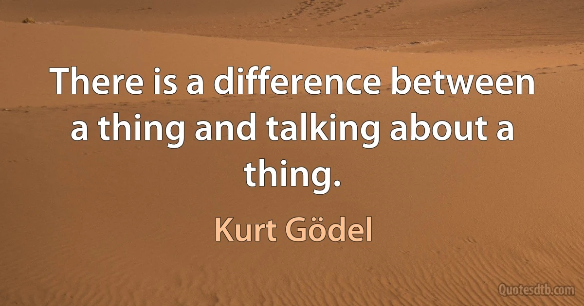 There is a difference between a thing and talking about a thing. (Kurt Gödel)