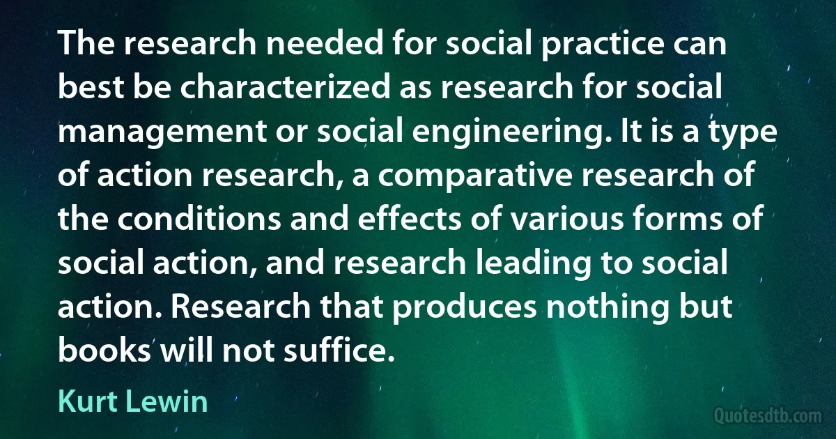 The research needed for social practice can best be characterized as research for social management or social engineering. It is a type of action research, a comparative research of the conditions and effects of various forms of social action, and research leading to social action. Research that produces nothing but books will not suffice. (Kurt Lewin)