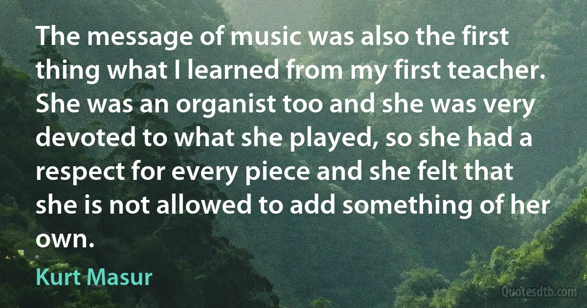 The message of music was also the first thing what I learned from my first teacher. She was an organist too and she was very devoted to what she played, so she had a respect for every piece and she felt that she is not allowed to add something of her own. (Kurt Masur)