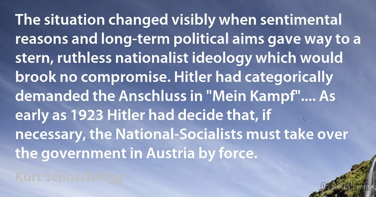 The situation changed visibly when sentimental reasons and long-term political aims gave way to a stern, ruthless nationalist ideology which would brook no compromise. Hitler had categorically demanded the Anschluss in "Mein Kampf".... As early as 1923 Hitler had decide that, if necessary, the National-Socialists must take over the government in Austria by force. (Kurt Schuschnigg)