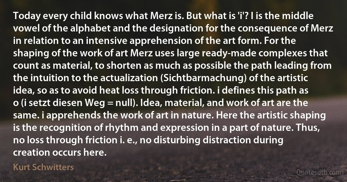 Today every child knows what Merz is. But what is 'i'? I is the middle vowel of the alphabet and the designation for the consequence of Merz in relation to an intensive apprehension of the art form. For the shaping of the work of art Merz uses large ready-made complexes that count as material, to shorten as much as possible the path leading from the intuition to the actualization (Sichtbarmachung) of the artistic idea, so as to avoid heat loss through friction. i defines this path as o (i setzt diesen Weg = null). Idea, material, and work of art are the same. i apprehends the work of art in nature. Here the artistic shaping is the recognition of rhythm and expression in a part of nature. Thus, no loss through friction i. e., no disturbing distraction during creation occurs here. (Kurt Schwitters)