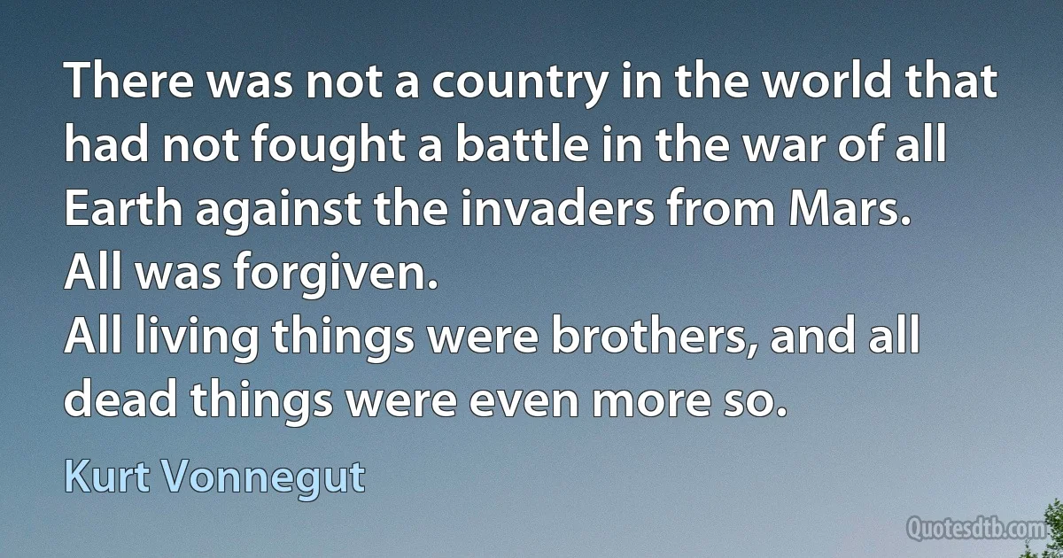 There was not a country in the world that had not fought a battle in the war of all Earth against the invaders from Mars.
All was forgiven.
All living things were brothers, and all dead things were even more so. (Kurt Vonnegut)