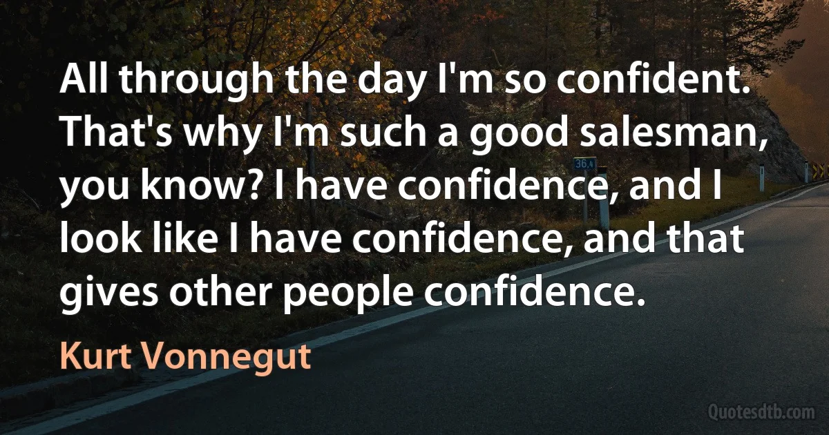 All through the day I'm so confident. That's why I'm such a good salesman, you know? I have confidence, and I look like I have confidence, and that gives other people confidence. (Kurt Vonnegut)