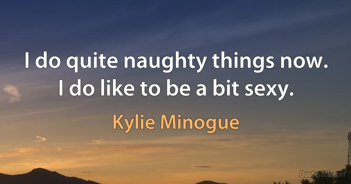 I do quite naughty things now. I do like to be a bit sexy. (Kylie Minogue)