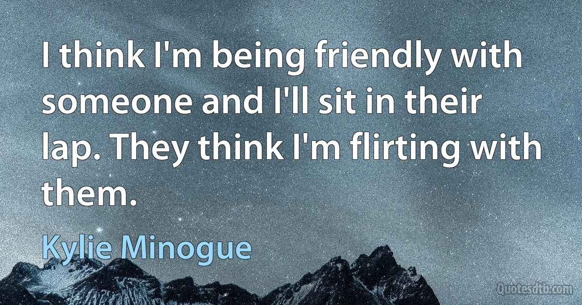 I think I'm being friendly with someone and I'll sit in their lap. They think I'm flirting with them. (Kylie Minogue)