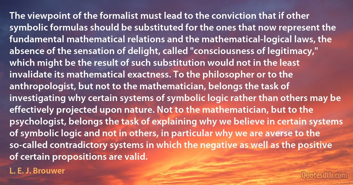 The viewpoint of the formalist must lead to the conviction that if other symbolic formulas should be substituted for the ones that now represent the fundamental mathematical relations and the mathematical-logical laws, the absence of the sensation of delight, called "consciousness of legitimacy," which might be the result of such substitution would not in the least invalidate its mathematical exactness. To the philosopher or to the anthropologist, but not to the mathematician, belongs the task of investigating why certain systems of symbolic logic rather than others may be effectively projected upon nature. Not to the mathematician, but to the psychologist, belongs the task of explaining why we believe in certain systems of symbolic logic and not in others, in particular why we are averse to the so-called contradictory systems in which the negative as well as the positive of certain propositions are valid. (L. E. J. Brouwer)