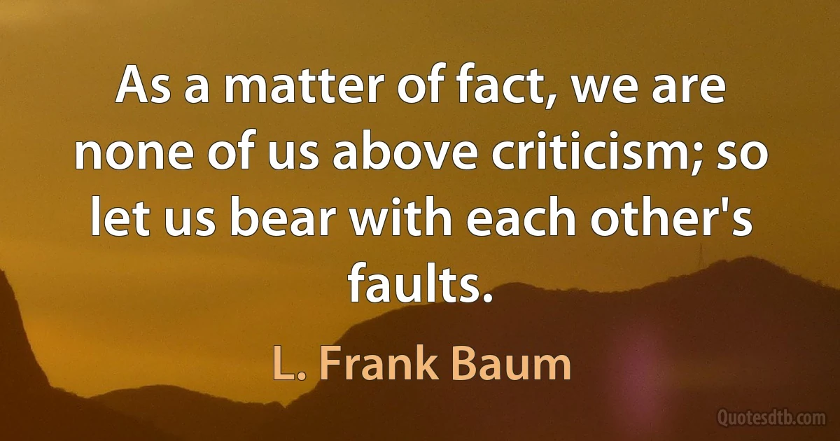 As a matter of fact, we are none of us above criticism; so let us bear with each other's faults. (L. Frank Baum)