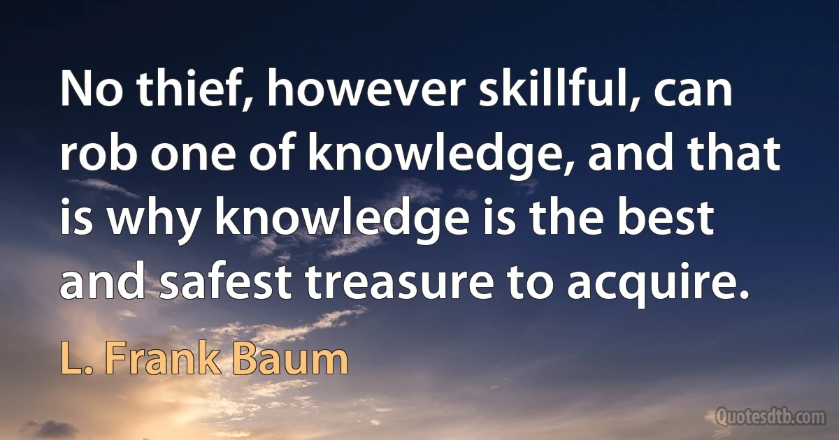 No thief, however skillful, can rob one of knowledge, and that is why knowledge is the best and safest treasure to acquire. (L. Frank Baum)