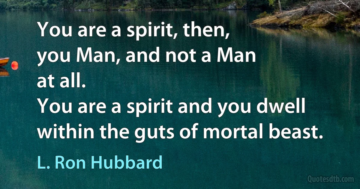 You are a spirit, then,
you Man, and not a Man
at all.
You are a spirit and you dwell
within the guts of mortal beast. (L. Ron Hubbard)