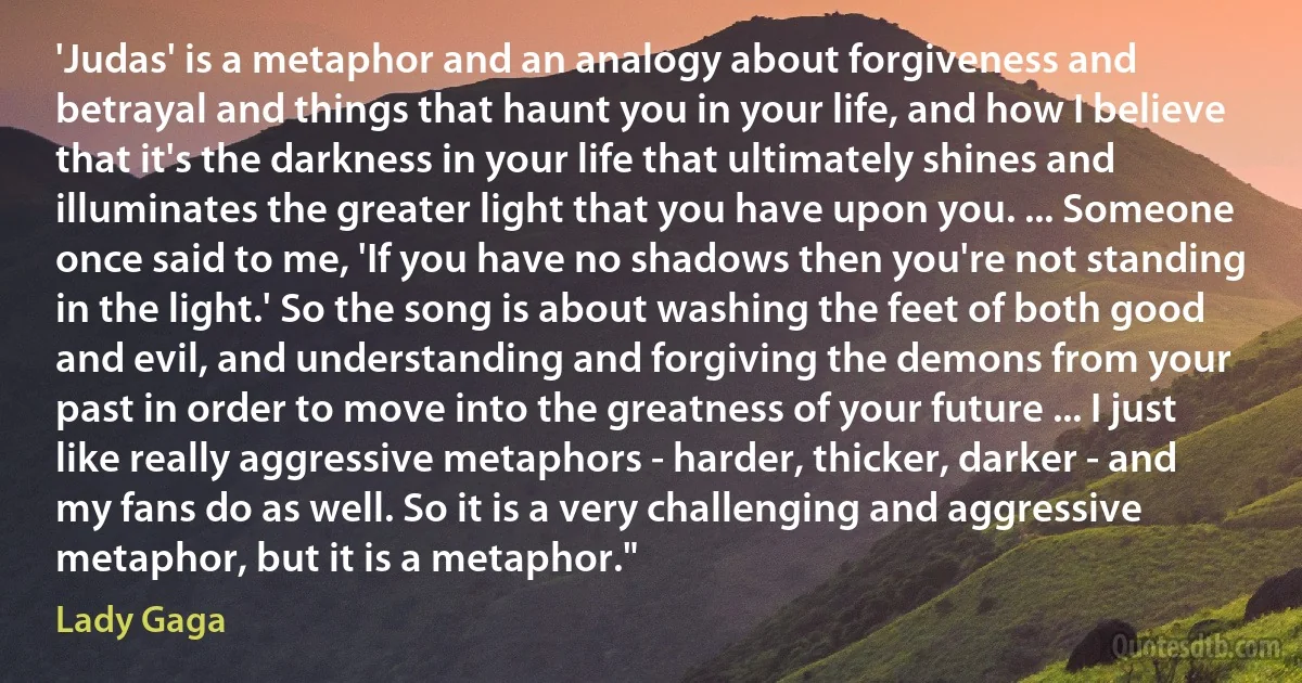 'Judas' is a metaphor and an analogy about forgiveness and betrayal and things that haunt you in your life, and how I believe that it's the darkness in your life that ultimately shines and illuminates the greater light that you have upon you. ... Someone once said to me, 'If you have no shadows then you're not standing in the light.' So the song is about washing the feet of both good and evil, and understanding and forgiving the demons from your past in order to move into the greatness of your future ... I just like really aggressive metaphors - harder, thicker, darker - and my fans do as well. So it is a very challenging and aggressive metaphor, but it is a metaphor." (Lady Gaga)