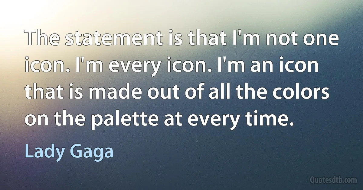 The statement is that I'm not one icon. I'm every icon. I'm an icon that is made out of all the colors on the palette at every time. (Lady Gaga)