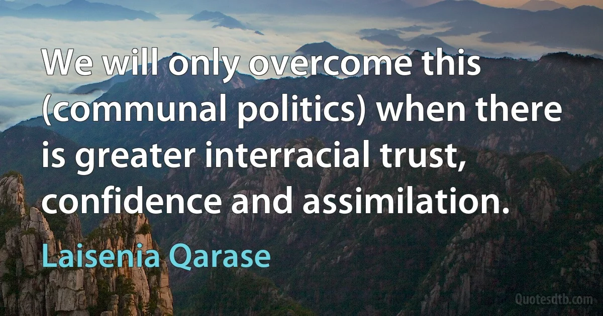 We will only overcome this (communal politics) when there is greater interracial trust, confidence and assimilation. (Laisenia Qarase)