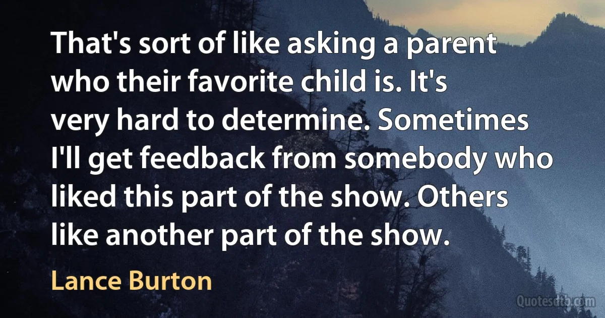 That's sort of like asking a parent who their favorite child is. It's very hard to determine. Sometimes I'll get feedback from somebody who liked this part of the show. Others like another part of the show. (Lance Burton)