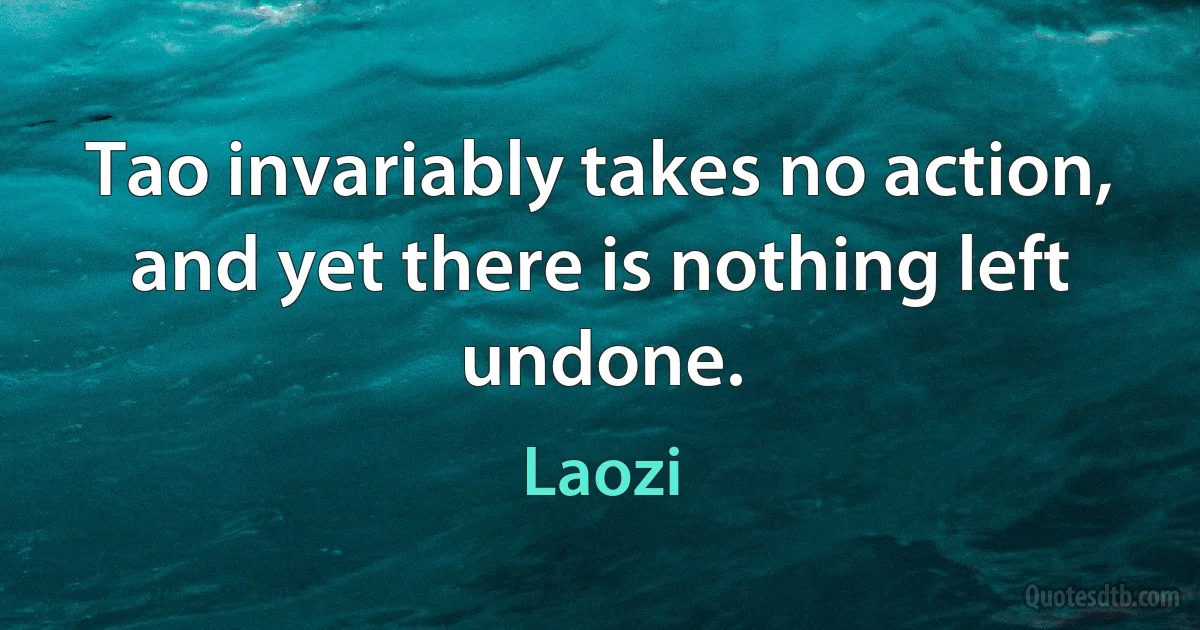 Tao invariably takes no action, and yet there is nothing left undone. (Laozi)