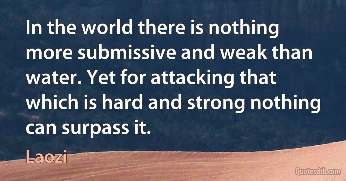 In the world there is nothing more submissive and weak than water. Yet for attacking that which is hard and strong nothing can surpass it. (Laozi)