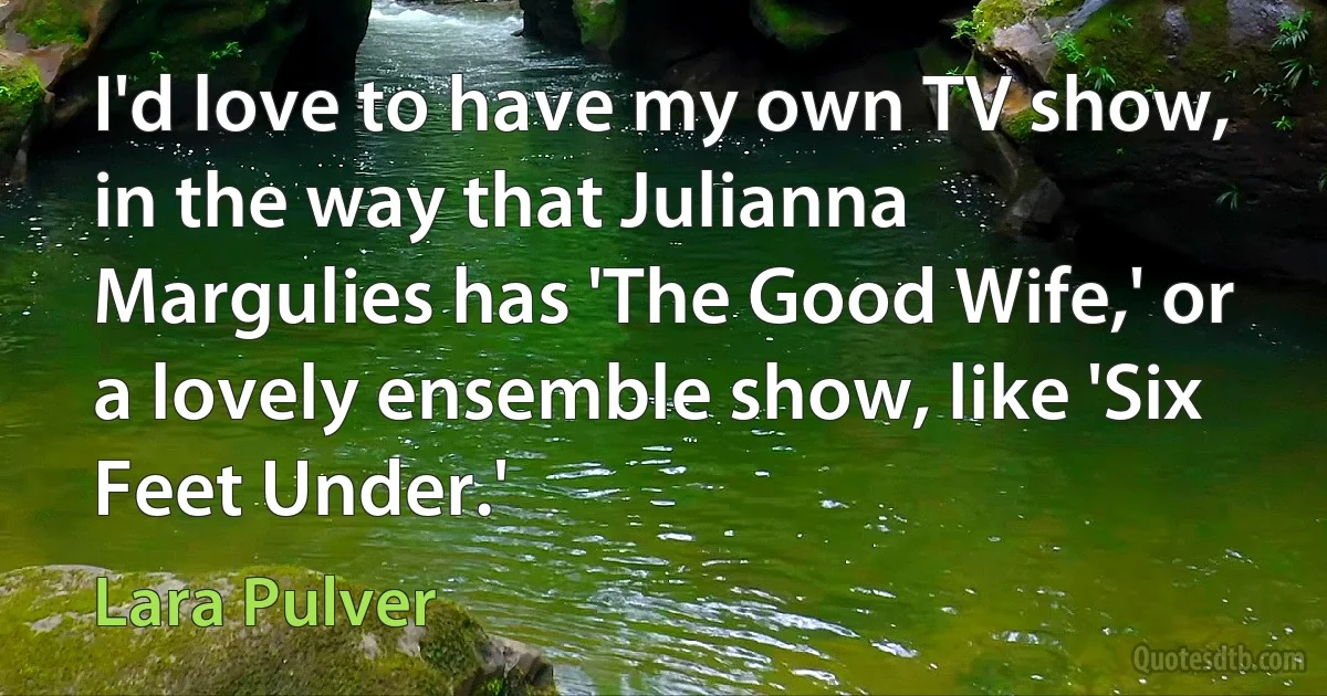 I'd love to have my own TV show, in the way that Julianna Margulies has 'The Good Wife,' or a lovely ensemble show, like 'Six Feet Under.' (Lara Pulver)