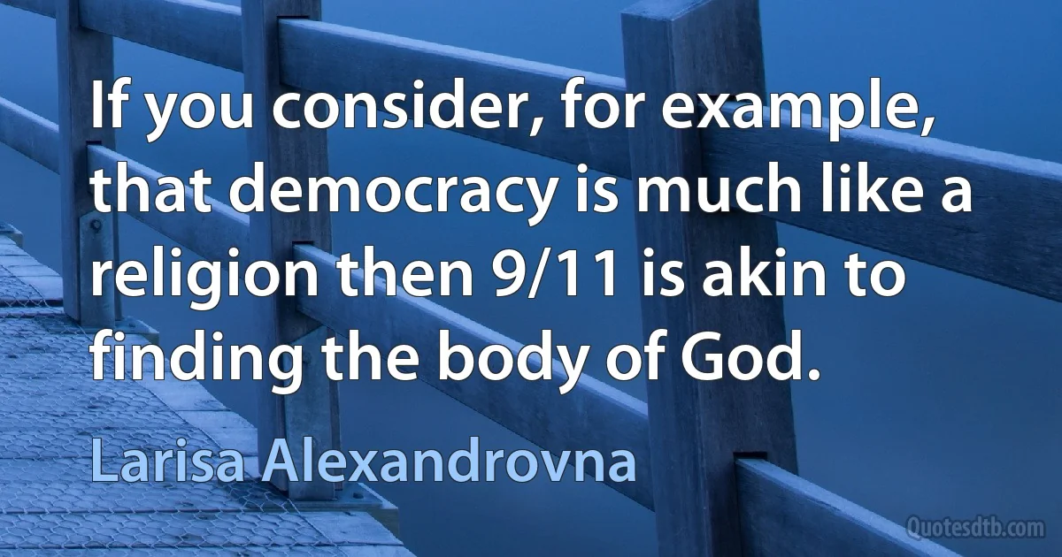 If you consider, for example, that democracy is much like a religion then 9/11 is akin to finding the body of God. (Larisa Alexandrovna)