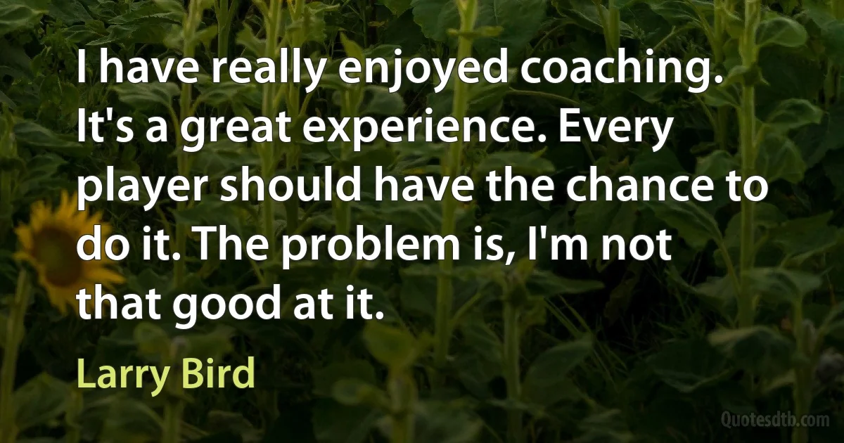 I have really enjoyed coaching. It's a great experience. Every player should have the chance to do it. The problem is, I'm not that good at it. (Larry Bird)