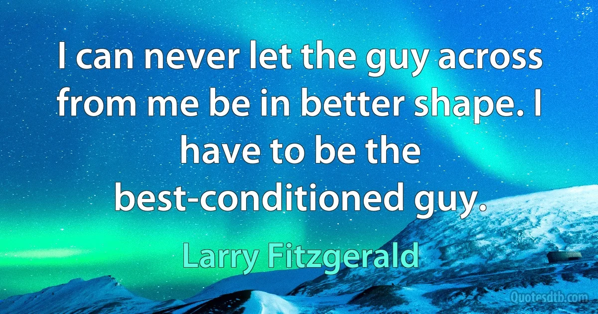 I can never let the guy across from me be in better shape. I have to be the best-conditioned guy. (Larry Fitzgerald)