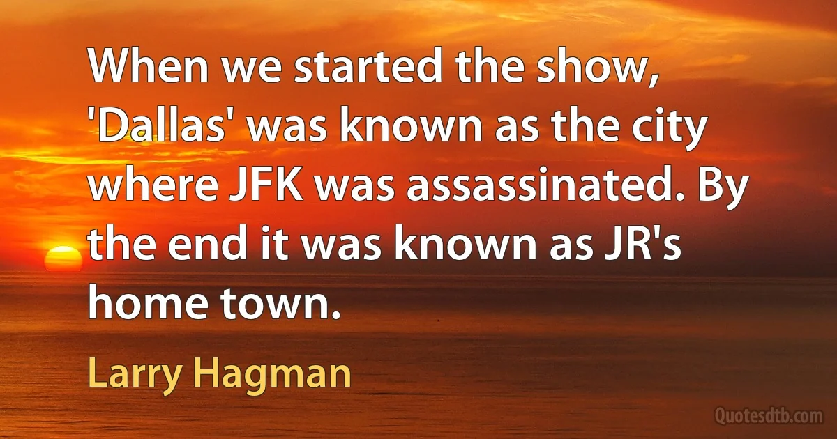 When we started the show, 'Dallas' was known as the city where JFK was assassinated. By the end it was known as JR's home town. (Larry Hagman)