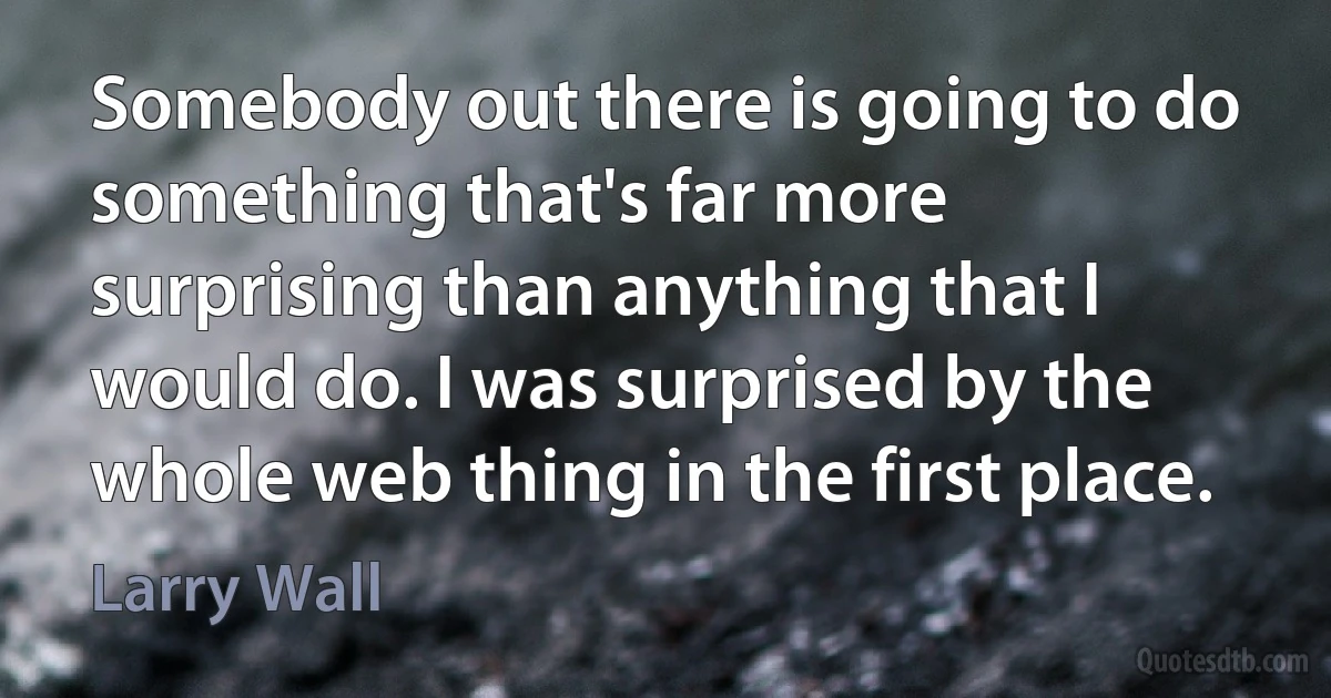 Somebody out there is going to do something that's far more surprising than anything that I would do. I was surprised by the whole web thing in the first place. (Larry Wall)