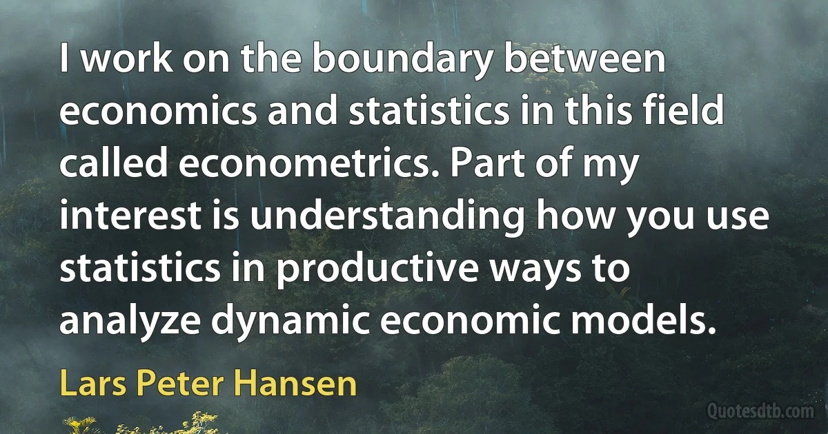 I work on the boundary between economics and statistics in this field called econometrics. Part of my interest is understanding how you use statistics in productive ways to analyze dynamic economic models. (Lars Peter Hansen)