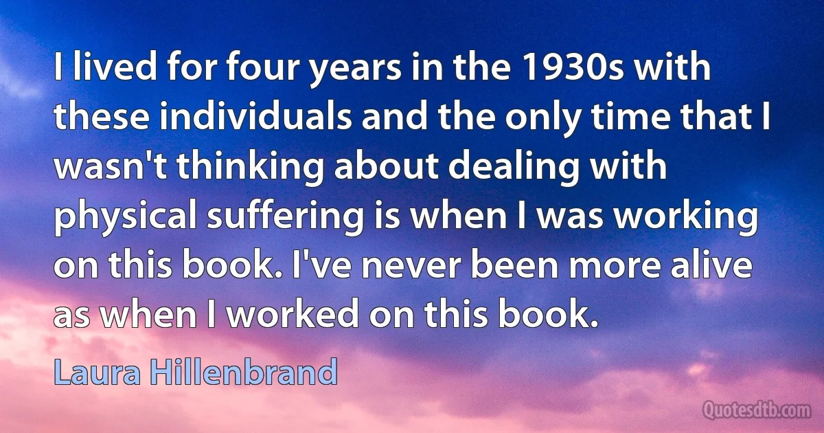 I lived for four years in the 1930s with these individuals and the only time that I wasn't thinking about dealing with physical suffering is when I was working on this book. I've never been more alive as when I worked on this book. (Laura Hillenbrand)