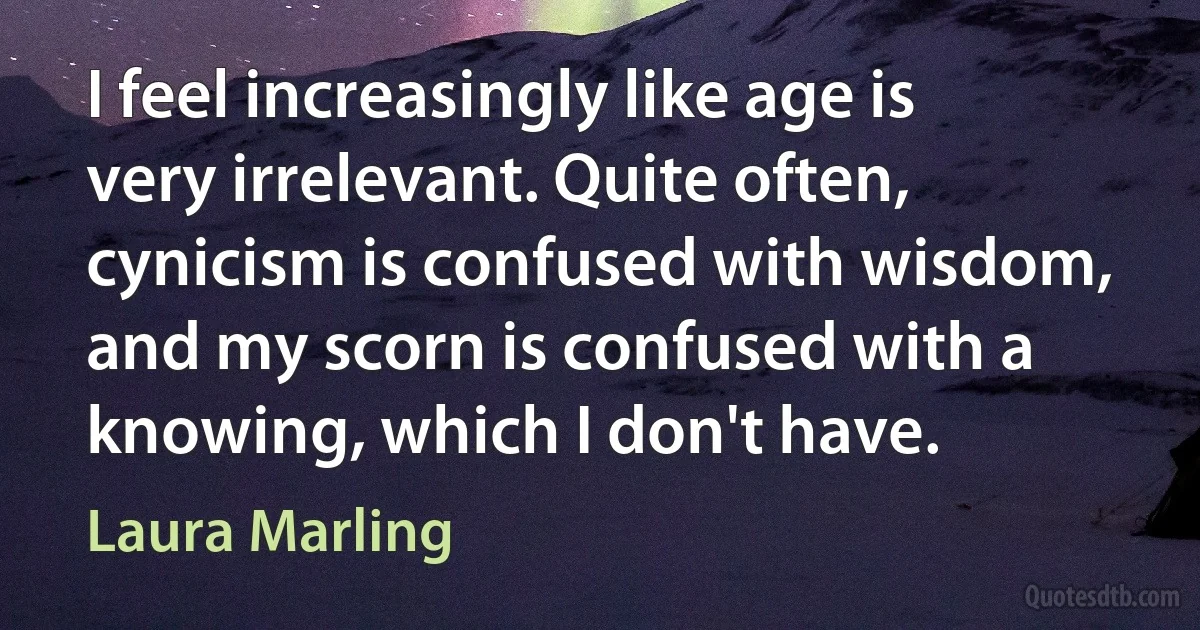 I feel increasingly like age is very irrelevant. Quite often, cynicism is confused with wisdom, and my scorn is confused with a knowing, which I don't have. (Laura Marling)