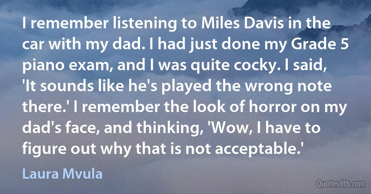 I remember listening to Miles Davis in the car with my dad. I had just done my Grade 5 piano exam, and I was quite cocky. I said, 'It sounds like he's played the wrong note there.' I remember the look of horror on my dad's face, and thinking, 'Wow, I have to figure out why that is not acceptable.' (Laura Mvula)