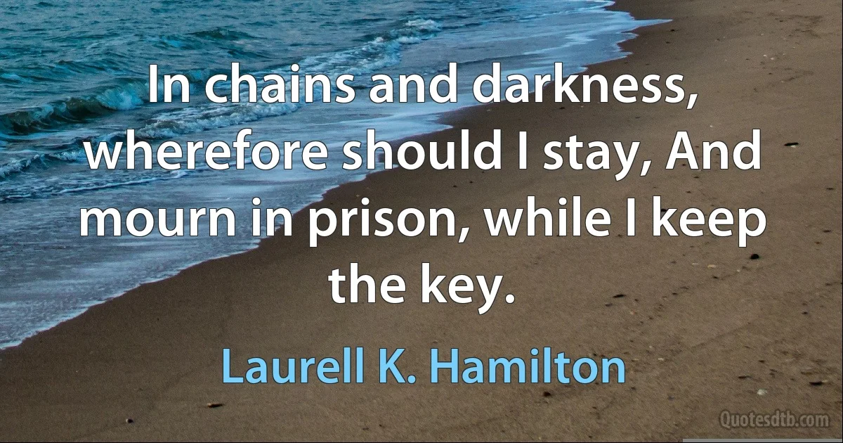 In chains and darkness, wherefore should I stay, And mourn in prison, while I keep the key. (Laurell K. Hamilton)