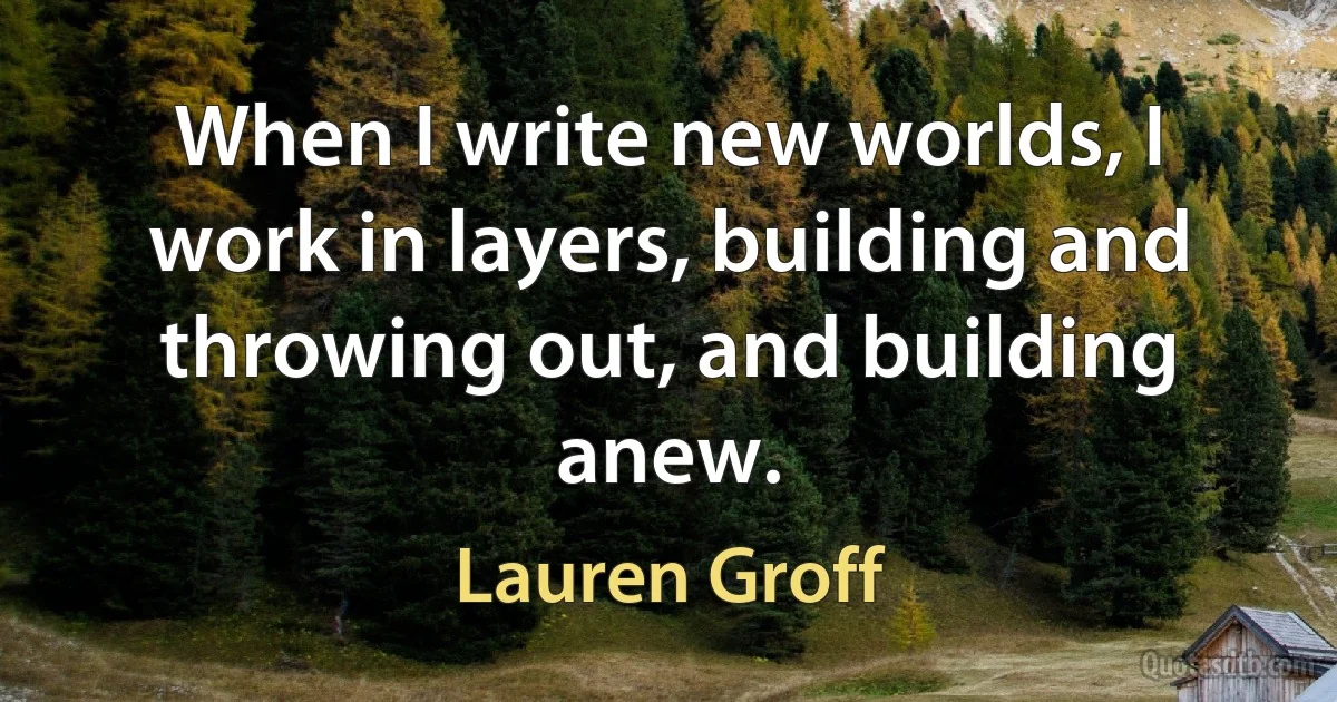 When I write new worlds, I work in layers, building and throwing out, and building anew. (Lauren Groff)