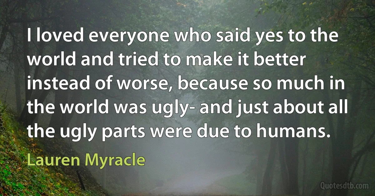 I loved everyone who said yes to the world and tried to make it better instead of worse, because so much in the world was ugly- and just about all the ugly parts were due to humans. (Lauren Myracle)