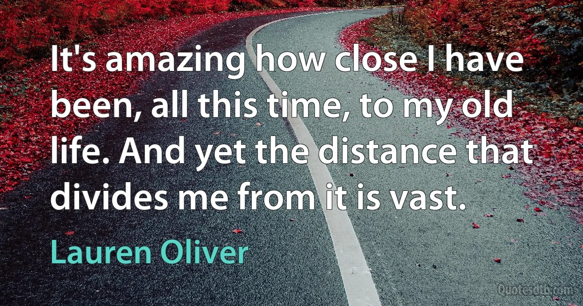 It's amazing how close I have been, all this time, to my old life. And yet the distance that divides me from it is vast. (Lauren Oliver)