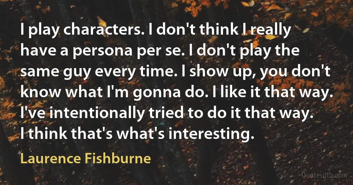 I play characters. I don't think I really have a persona per se. I don't play the same guy every time. I show up, you don't know what I'm gonna do. I like it that way. I've intentionally tried to do it that way. I think that's what's interesting. (Laurence Fishburne)