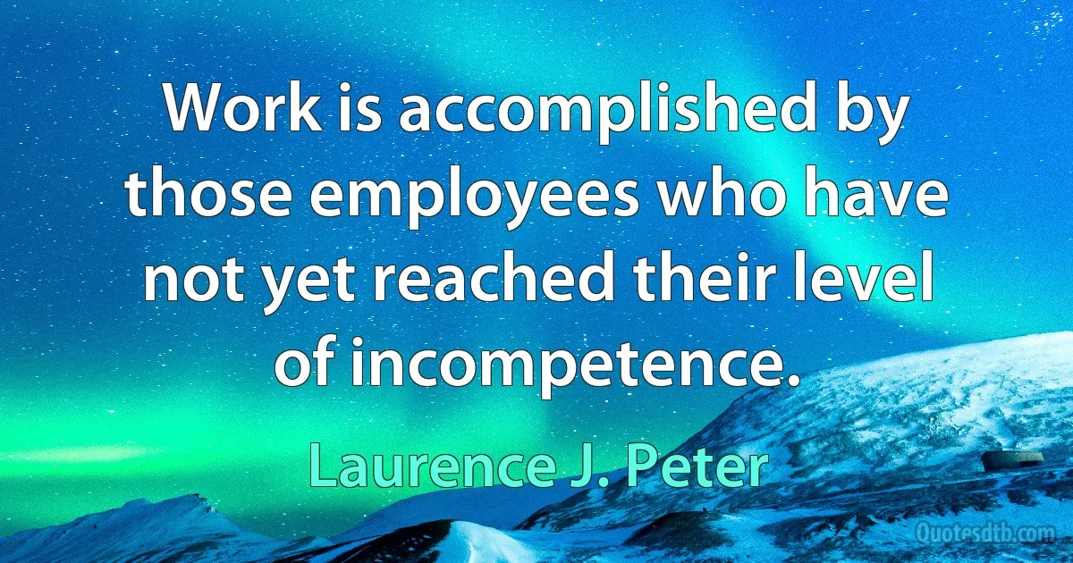 Work is accomplished by those employees who have not yet reached their level of incompetence. (Laurence J. Peter)