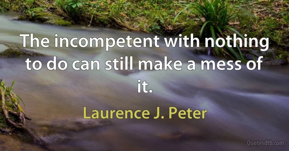 The incompetent with nothing to do can still make a mess of it. (Laurence J. Peter)