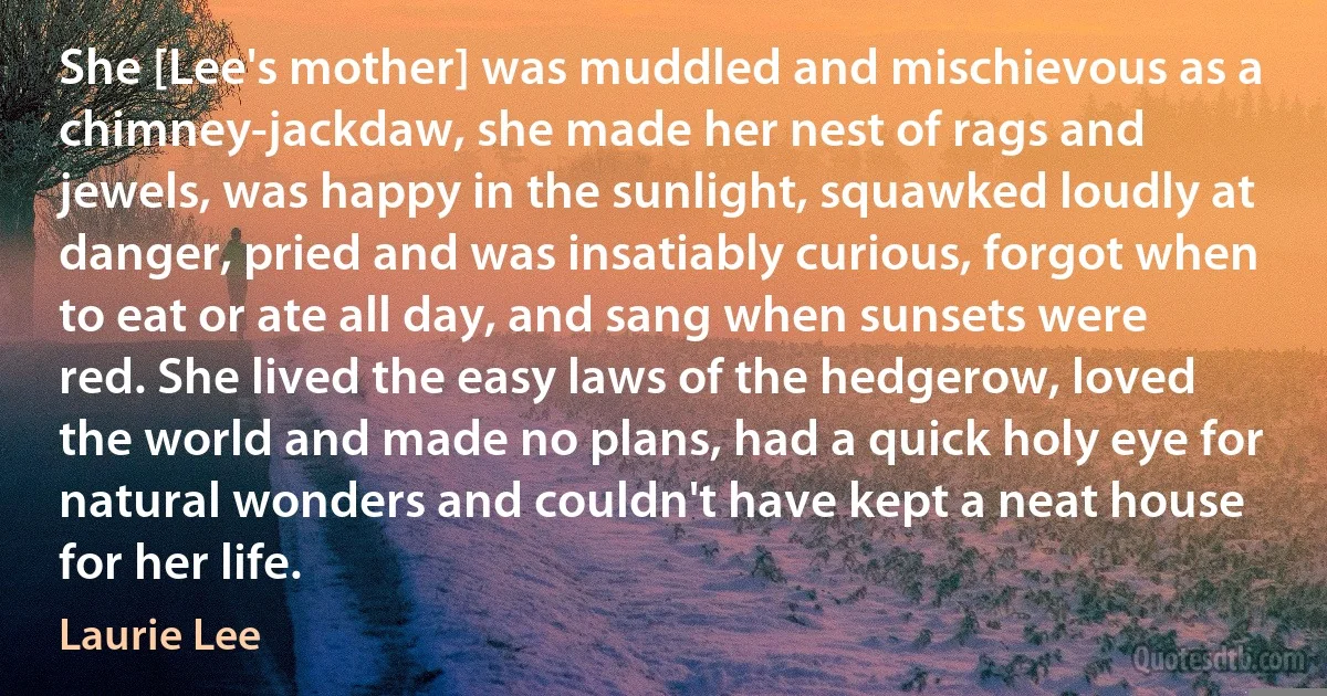 She [Lee's mother] was muddled and mischievous as a chimney-jackdaw, she made her nest of rags and jewels, was happy in the sunlight, squawked loudly at danger, pried and was insatiably curious, forgot when to eat or ate all day, and sang when sunsets were red. She lived the easy laws of the hedgerow, loved the world and made no plans, had a quick holy eye for natural wonders and couldn't have kept a neat house for her life. (Laurie Lee)