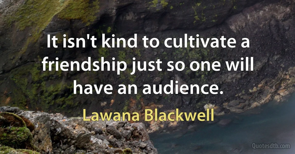 It isn't kind to cultivate a friendship just so one will have an audience. (Lawana Blackwell)