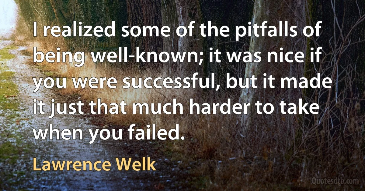 I realized some of the pitfalls of being well-known; it was nice if you were successful, but it made it just that much harder to take when you failed. (Lawrence Welk)