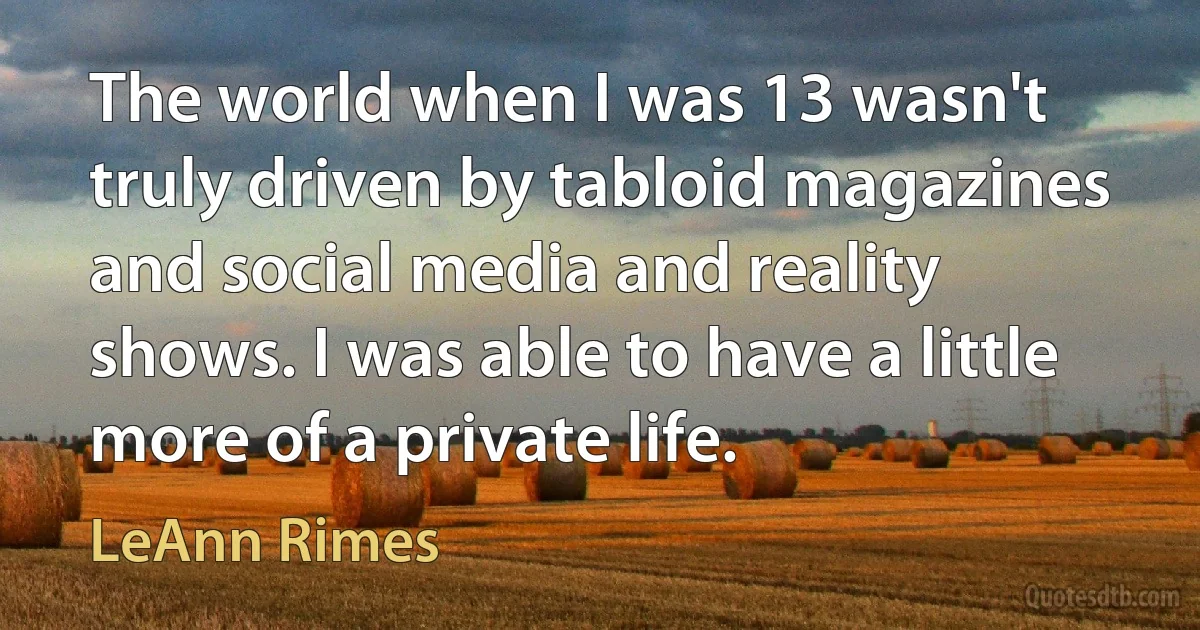 The world when I was 13 wasn't truly driven by tabloid magazines and social media and reality shows. I was able to have a little more of a private life. (LeAnn Rimes)