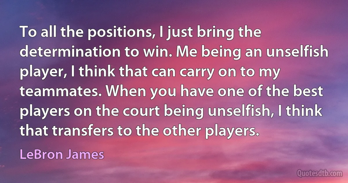 To all the positions, I just bring the determination to win. Me being an unselfish player, I think that can carry on to my teammates. When you have one of the best players on the court being unselfish, I think that transfers to the other players. (LeBron James)